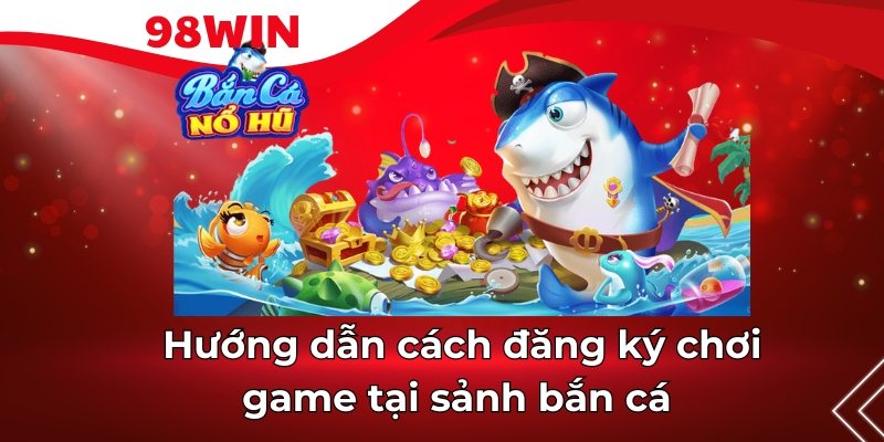 Cách thức đăng ký sảnh Bắn Cá 98win 